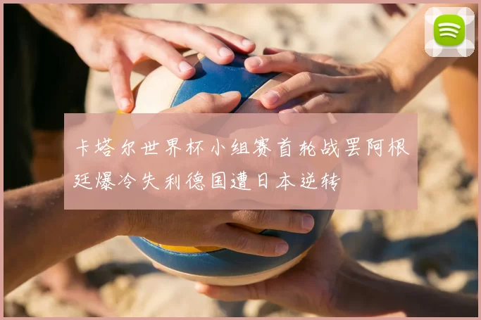 卡塔尔世界杯小组赛首轮战罢阿根廷爆冷失利德国遭日本逆转