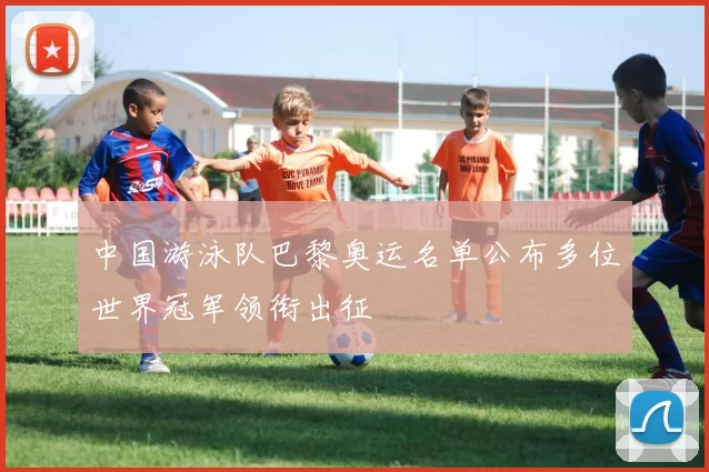 中国游泳队巴黎奥运名单公布多位世界冠军领衔出征