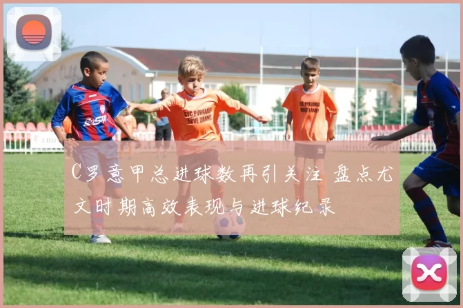 C罗意甲总进球数再引关注 盘点尤文时期高效表现与进球纪录