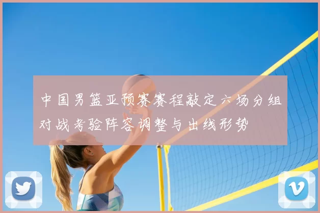 中国男篮亚预赛赛程敲定六场分组对战考验阵容调整与出线形势