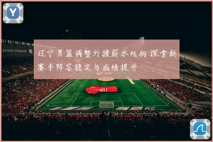 辽宁男篮调整外援薪水结构 探索新赛季阵容稳定与成绩提升